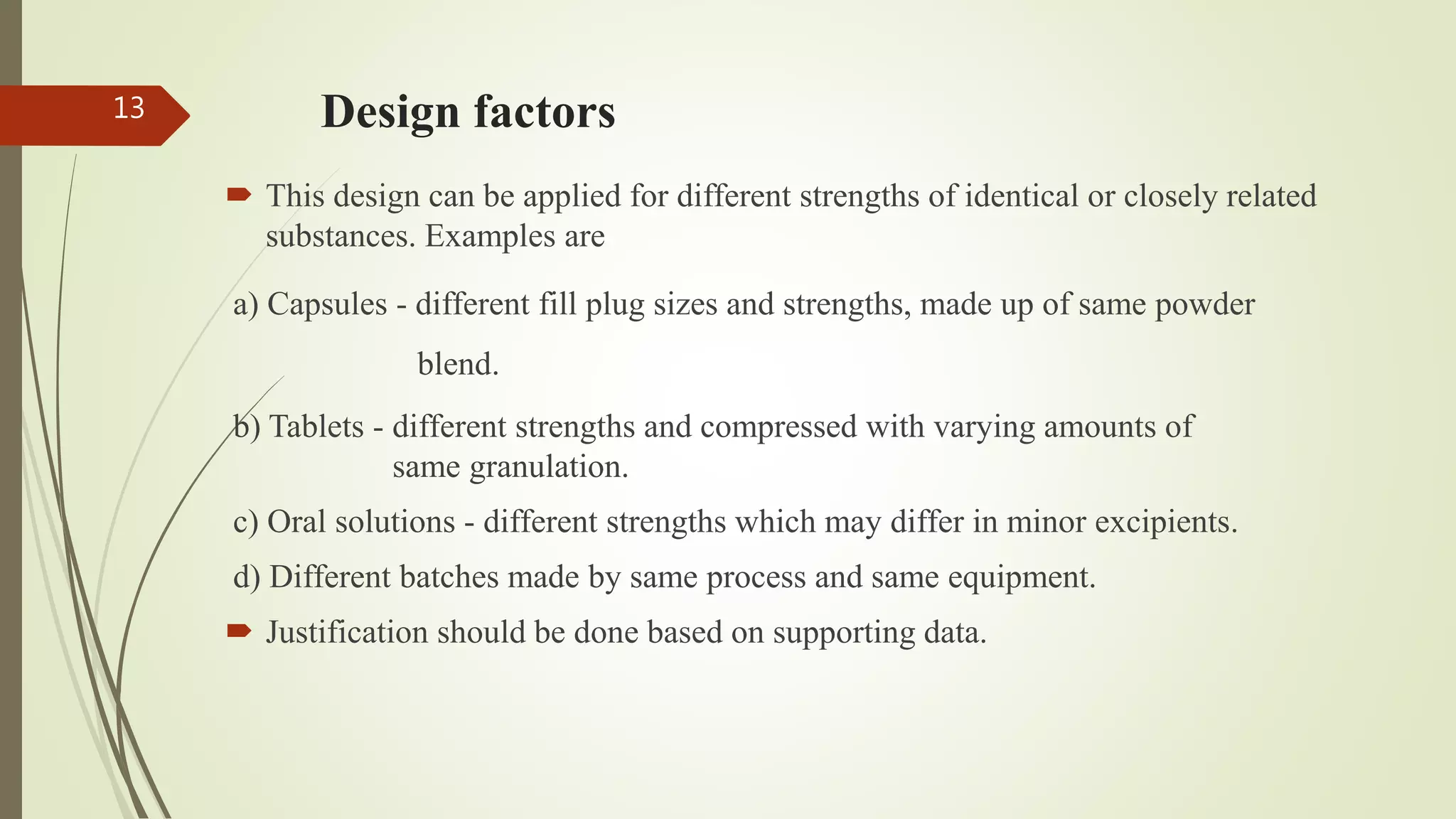 Design factors
 This design can be applied for different strengths of identical or closely related
substances. Examples are
a) Capsules - different fill plug sizes and strengths, made up of same powder
blend.
b) Tablets - different strengths and compressed with varying amounts of
same granulation.
c) Oral solutions - different strengths which may differ in minor excipients.
d) Different batches made by same process and same equipment.
 Justification should be done based on supporting data.
13
 
