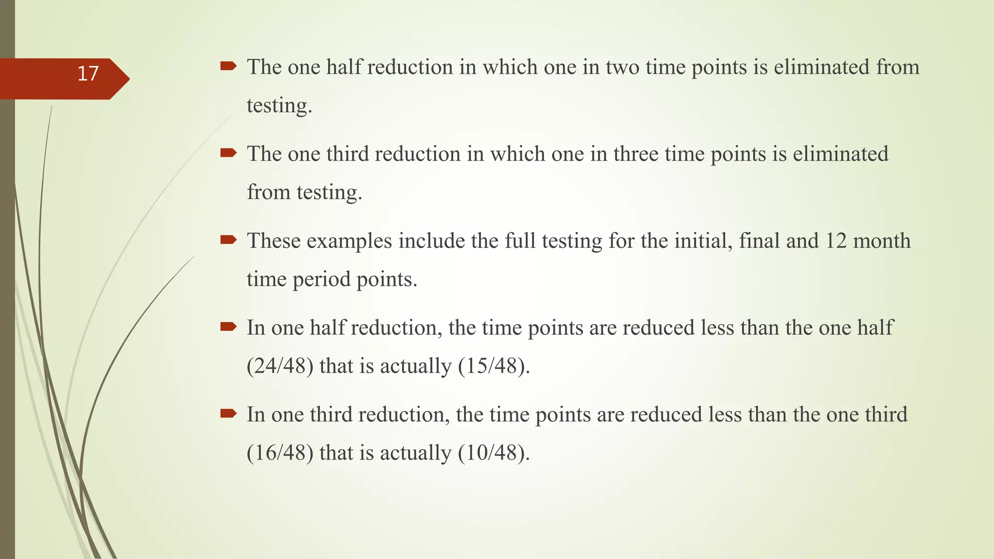  The one half reduction in which one in two time points is eliminated from
testing.
 The one third reduction in which one in three time points is eliminated
from testing.
 These examples include the full testing for the initial, final and 12 month
time period points.
 In one half reduction, the time points are reduced less than the one half
(24/48) that is actually (15/48).
 In one third reduction, the time points are reduced less than the one third
(16/48) that is actually (10/48).
17
 