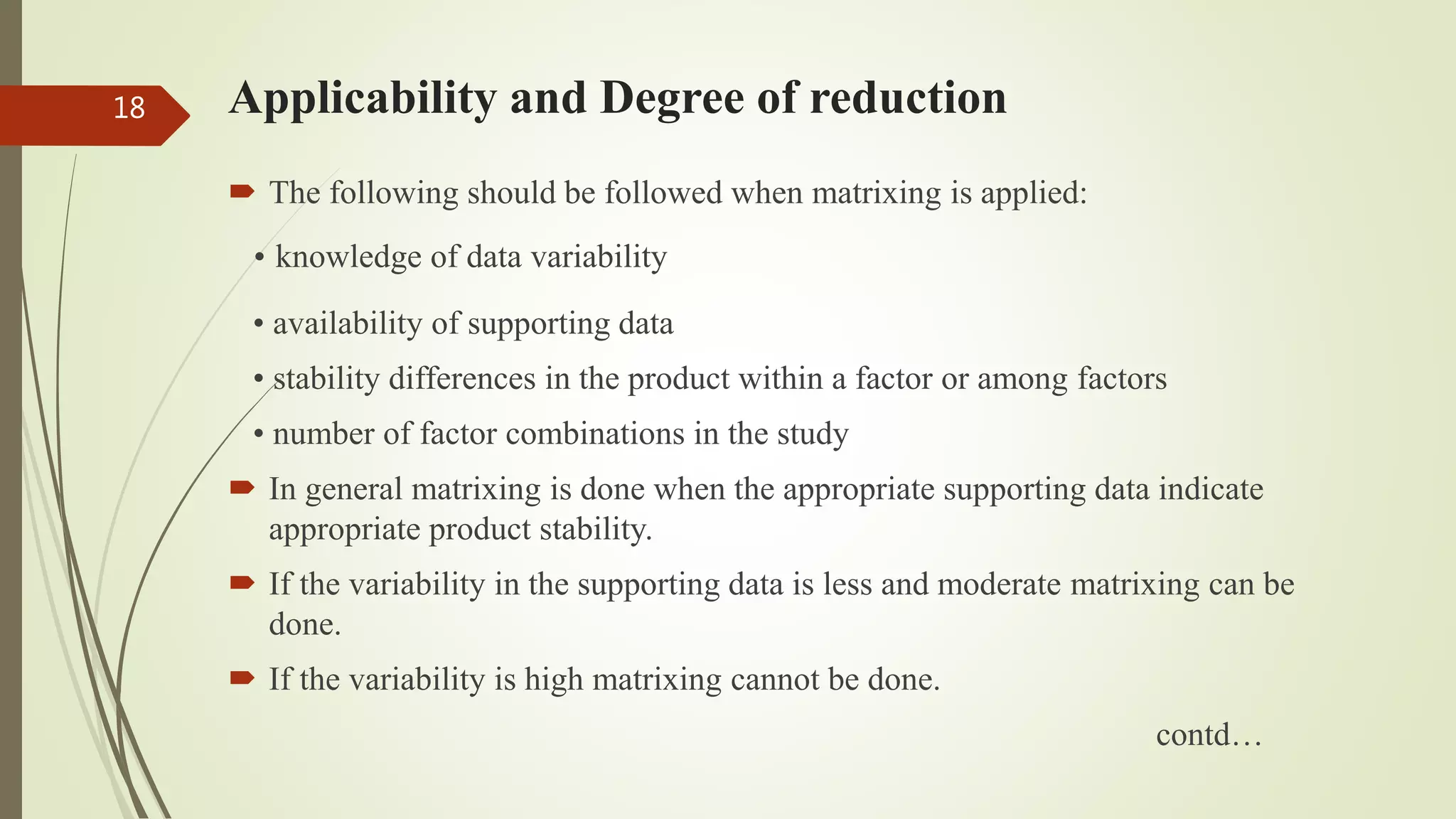 Applicability and Degree of reduction
 The following should be followed when matrixing is applied:
• knowledge of data variability
• availability of supporting data
• stability differences in the product within a factor or among factors
• number of factor combinations in the study
 In general matrixing is done when the appropriate supporting data indicate
appropriate product stability.
 If the variability in the supporting data is less and moderate matrixing can be
done.
 If the variability is high matrixing cannot be done.
contd…
18
 