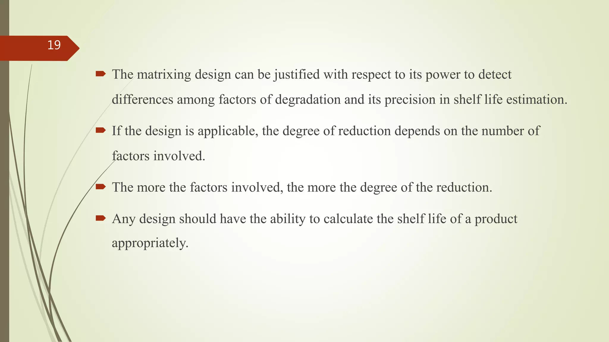  The matrixing design can be justified with respect to its power to detect
differences among factors of degradation and its precision in shelf life estimation.
 If the design is applicable, the degree of reduction depends on the number of
factors involved.
 The more the factors involved, the more the degree of the reduction.
 Any design should have the ability to calculate the shelf life of a product
appropriately.
19
 
