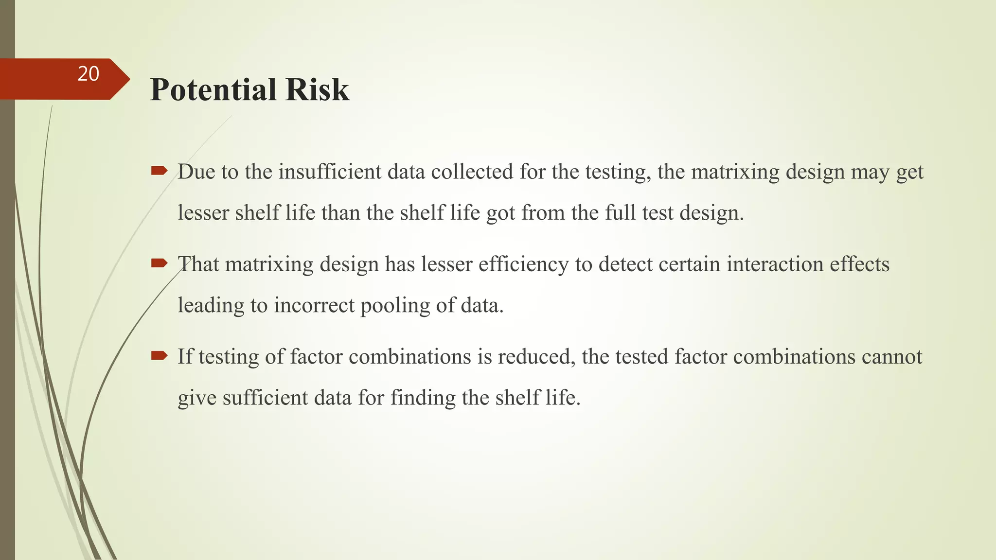 Potential Risk
 Due to the insufficient data collected for the testing, the matrixing design may get
lesser shelf life than the shelf life got from the full test design.
 That matrixing design has lesser efficiency to detect certain interaction effects
leading to incorrect pooling of data.
 If testing of factor combinations is reduced, the tested factor combinations cannot
give sufficient data for finding the shelf life.
20
 