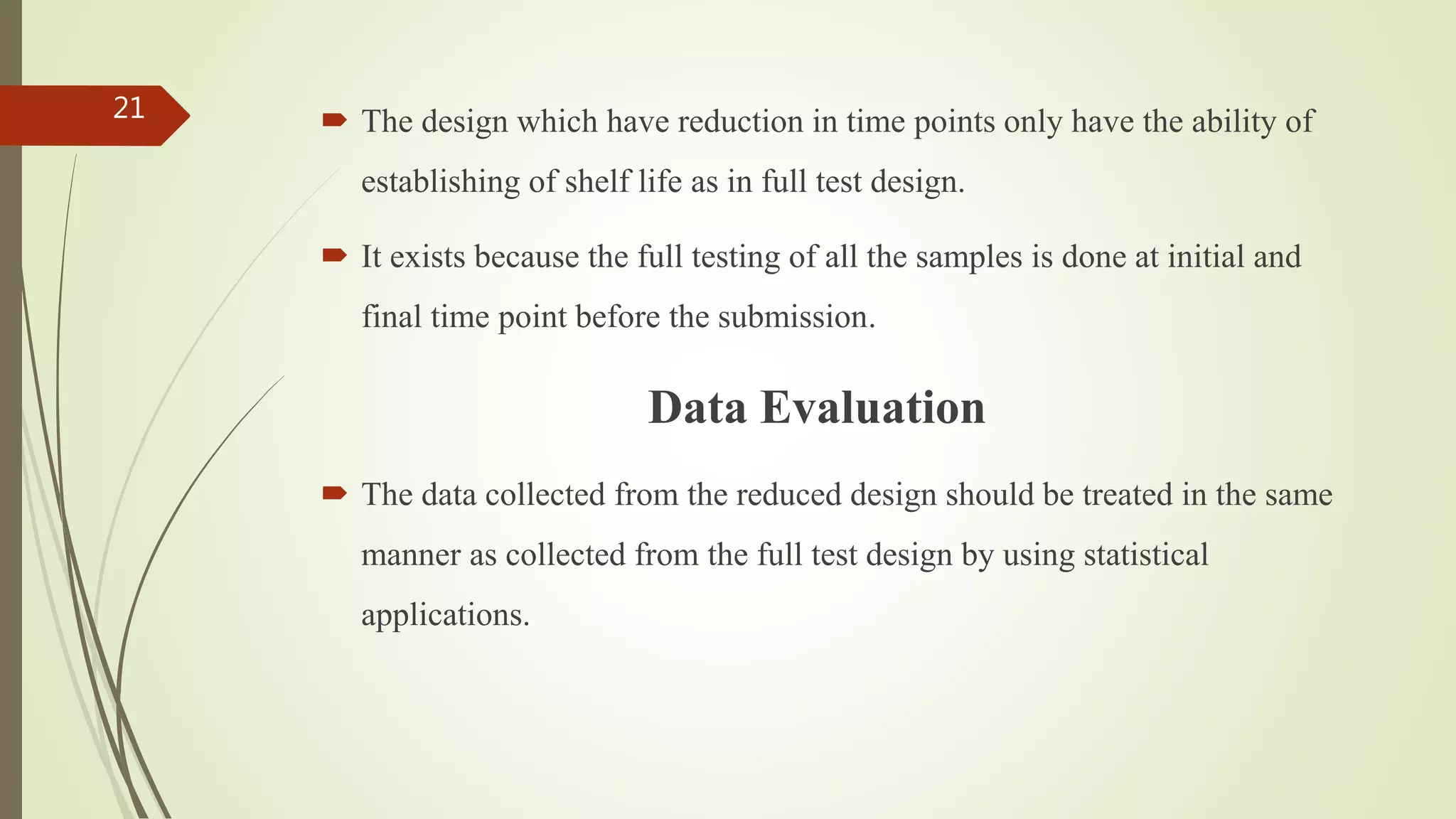  The design which have reduction in time points only have the ability of
establishing of shelf life as in full test design.
 It exists because the full testing of all the samples is done at initial and
final time point before the submission.
Data Evaluation
 The data collected from the reduced design should be treated in the same
manner as collected from the full test design by using statistical
applications.
21
 