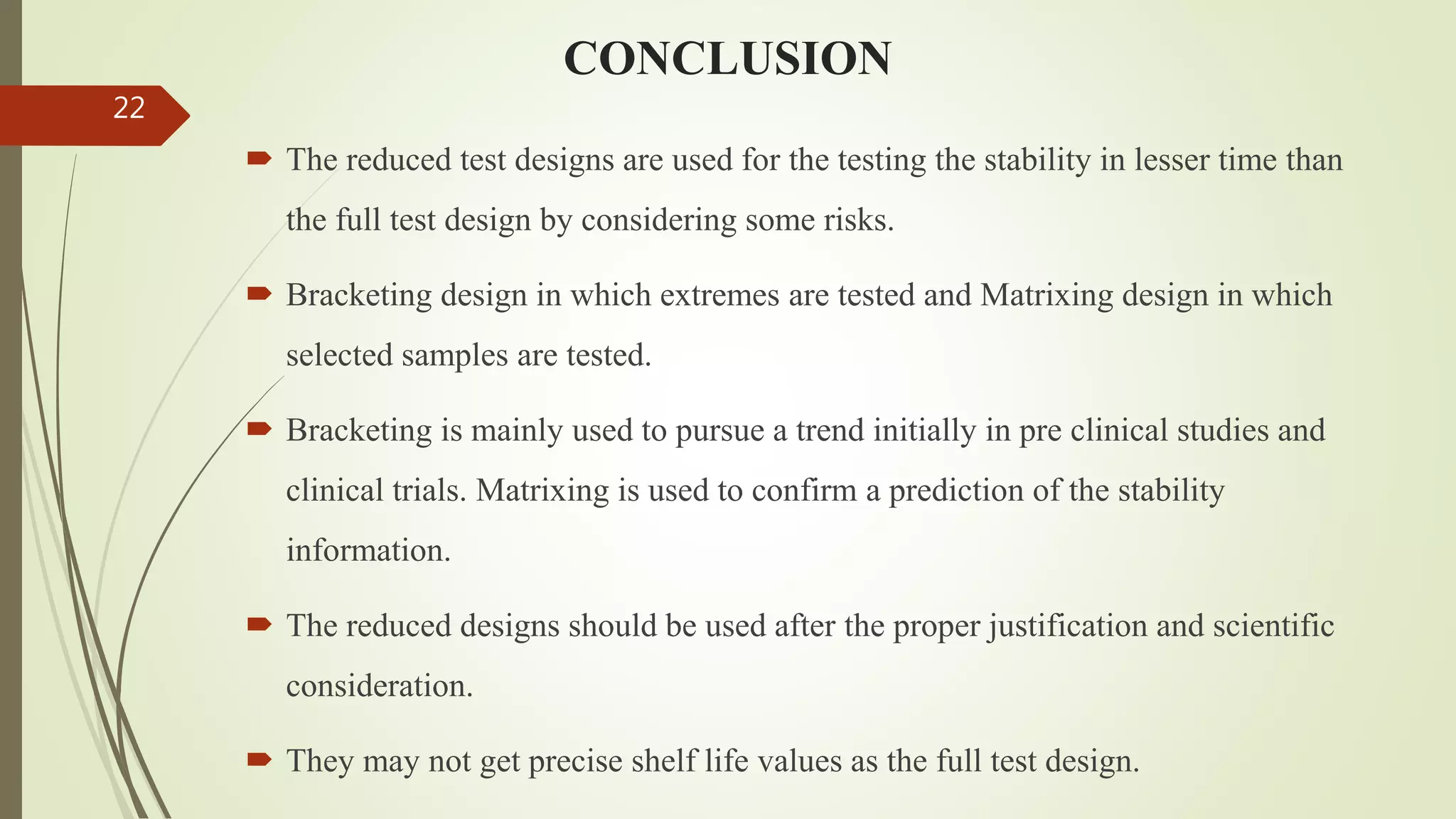 CONCLUSION
 The reduced test designs are used for the testing the stability in lesser time than
the full test design by considering some risks.
 Bracketing design in which extremes are tested and Matrixing design in which
selected samples are tested.
 Bracketing is mainly used to pursue a trend initially in pre clinical studies and
clinical trials. Matrixing is used to confirm a prediction of the stability
information.
 The reduced designs should be used after the proper justification and scientific
consideration.
 They may not get precise shelf life values as the full test design.
22
 