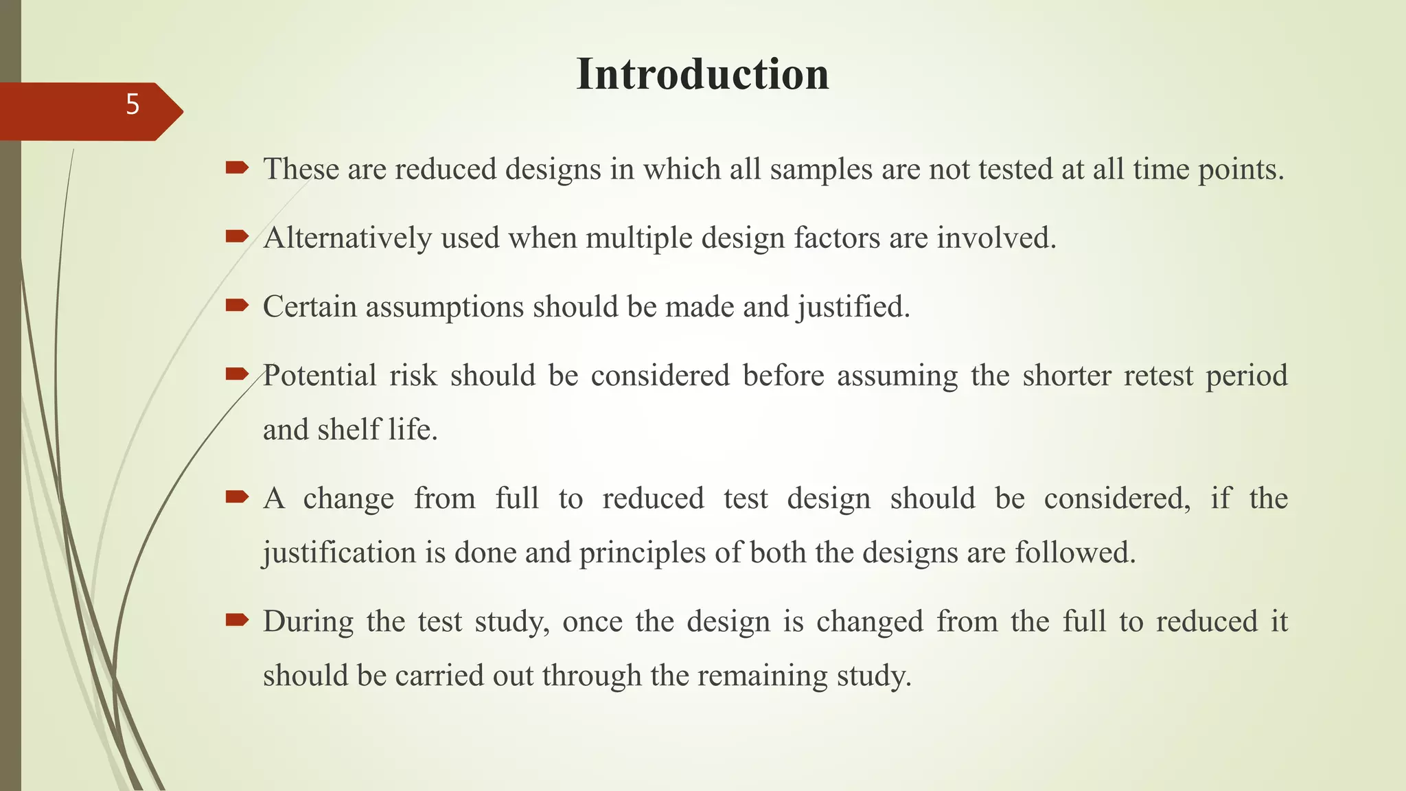 Introduction
 These are reduced designs in which all samples are not tested at all time points.
 Alternatively used when multiple design factors are involved.
 Certain assumptions should be made and justified.
 Potential risk should be considered before assuming the shorter retest period
and shelf life.
 A change from full to reduced test design should be considered, if the
justification is done and principles of both the designs are followed.
 During the test study, once the design is changed from the full to reduced it
should be carried out through the remaining study.
5
 