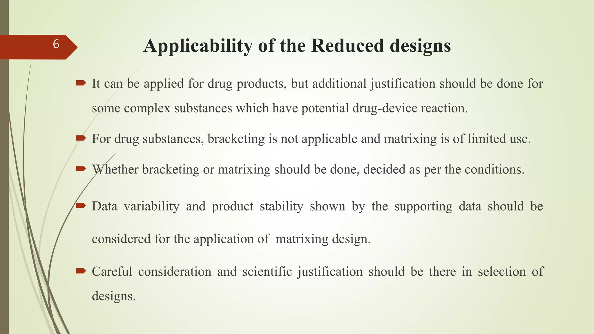 Applicability of the Reduced designs
 It can be applied for drug products, but additional justification should be done for
some complex substances which have potential drug-device reaction.
 For drug substances, bracketing is not applicable and matrixing is of limited use.
 Whether bracketing or matrixing should be done, decided as per the conditions.
 Data variability and product stability shown by the supporting data should be
considered for the application of matrixing design.
 Careful consideration and scientific justification should be there in selection of
designs.
6
 