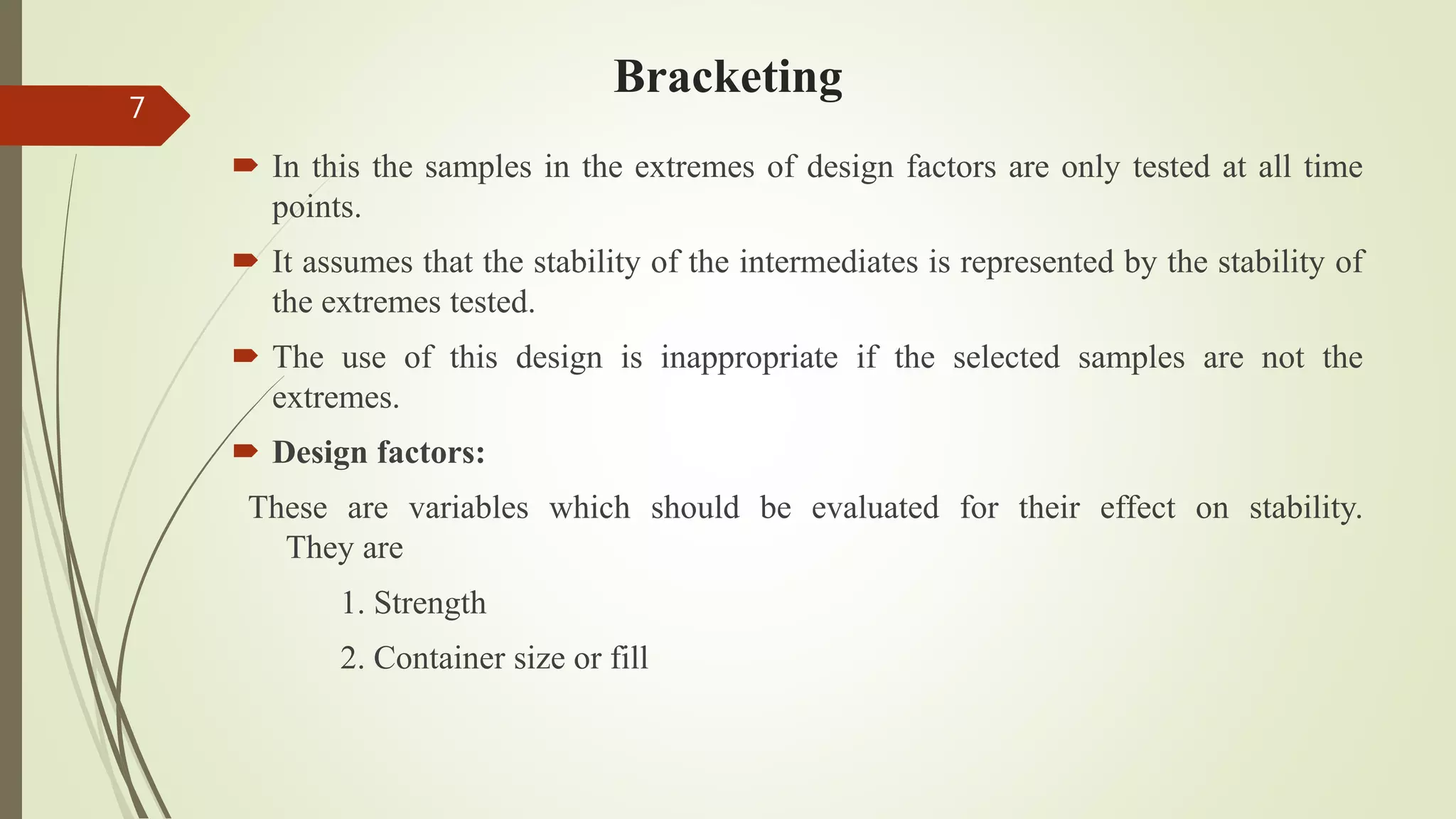 Bracketing
 In this the samples in the extremes of design factors are only tested at all time
points.
 It assumes that the stability of the intermediates is represented by the stability of
the extremes tested.
 The use of this design is inappropriate if the selected samples are not the
extremes.
 Design factors:
These are variables which should be evaluated for their effect on stability.
They are
1. Strength
2. Container size or fill
7
 