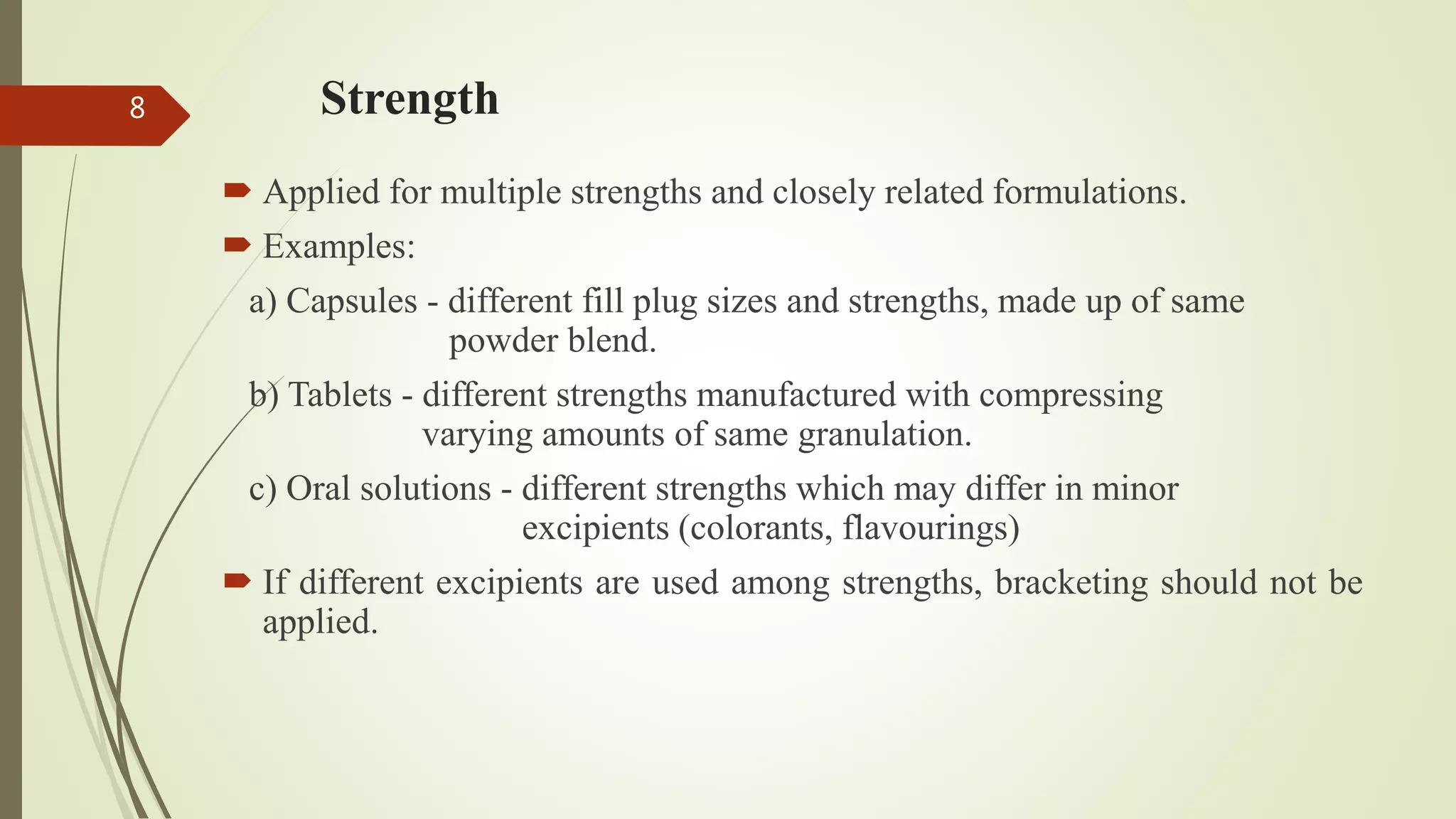Strength
 Applied for multiple strengths and closely related formulations.
 Examples:
a) Capsules - different fill plug sizes and strengths, made up of same
powder blend.
b) Tablets - different strengths manufactured with compressing
varying amounts of same granulation.
c) Oral solutions - different strengths which may differ in minor
excipients (colorants, flavourings)
 If different excipients are used among strengths, bracketing should not be
applied.
8
 