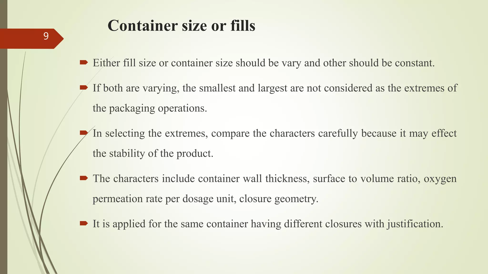 Container size or fills
 Either fill size or container size should be vary and other should be constant.
 If both are varying, the smallest and largest are not considered as the extremes of
the packaging operations.
 In selecting the extremes, compare the characters carefully because it may effect
the stability of the product.
 The characters include container wall thickness, surface to volume ratio, oxygen
permeation rate per dosage unit, closure geometry.
 It is applied for the same container having different closures with justification.
9
 