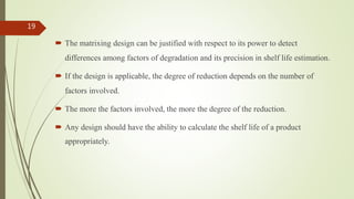  The matrixing design can be justified with respect to its power to detect
differences among factors of degradation and its precision in shelf life estimation.
 If the design is applicable, the degree of reduction depends on the number of
factors involved.
 The more the factors involved, the more the degree of the reduction.
 Any design should have the ability to calculate the shelf life of a product
appropriately.
19
 
