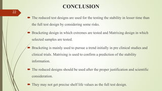 CONCLUSION
 The reduced test designs are used for the testing the stability in lesser time than
the full test design by considering some risks.
 Bracketing design in which extremes are tested and Matrixing design in which
selected samples are tested.
 Bracketing is mainly used to pursue a trend initially in pre clinical studies and
clinical trials. Matrixing is used to confirm a prediction of the stability
information.
 The reduced designs should be used after the proper justification and scientific
consideration.
 They may not get precise shelf life values as the full test design.
22
 