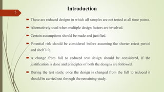 Introduction
 These are reduced designs in which all samples are not tested at all time points.
 Alternatively used when multiple design factors are involved.
 Certain assumptions should be made and justified.
 Potential risk should be considered before assuming the shorter retest period
and shelf life.
 A change from full to reduced test design should be considered, if the
justification is done and principles of both the designs are followed.
 During the test study, once the design is changed from the full to reduced it
should be carried out through the remaining study.
5
 