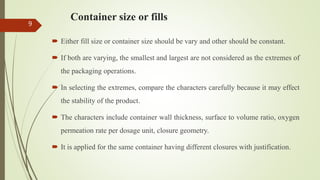 Container size or fills
 Either fill size or container size should be vary and other should be constant.
 If both are varying, the smallest and largest are not considered as the extremes of
the packaging operations.
 In selecting the extremes, compare the characters carefully because it may effect
the stability of the product.
 The characters include container wall thickness, surface to volume ratio, oxygen
permeation rate per dosage unit, closure geometry.
 It is applied for the same container having different closures with justification.
9
 