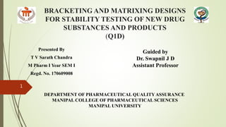 BRACKETING AND MATRIXING DESIGNS
FOR STABILITY TESTING OF NEW DRUG
SUBSTANCES AND PRODUCTS
(Q1D)
Presented By
T V Sarath Chandra
M Pharm I Year SEM I
Regd. No. 170609008
1
Guided by
Dr. Swapnil J D
Assistant Professor
DEPARTMENT OF PHARMACEUTICAL QUALITY ASSURANCE
MANIPAL COLLEGE OF PHARMACEUTICAL SCIENCES
MANIPAL UNIVERSITY
 