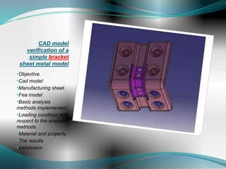 CAD model
   verification of a
    simple bracket
 sheet metal model
•Objective
•Cad model
•Manufacturing sheet.
•Fea model
•Basic analysis
methods implemented.
•Loading condition with
respect to the analysis
methods.
•Material and property
•The results
•conclusion
 