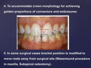 5. In some surgical cases bracket position is modified to
move roots away from surgical site (Wassmound procedure
in maxilla, Subapical osteotomy).
4. To accommodate crown morphology for achieving
golden proportions of connectors and embrasures
 