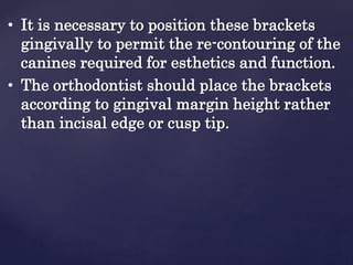 • It is necessary to position these brackets
gingivally to permit the re-contouring of the
canines required for esthetics and function.
• The orthodontist should place the brackets
according to gingival margin height rather
than incisal edge or cusp tip.
 
