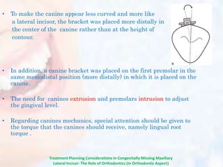 • To make the canine appear less curved and more like
a lateral incisor, the bracket was placed more distally in
the center of the canine rather than at the height of
contour.
• In addition, a canine bracket was placed on the first premolar in the
same mesiodistal position (more distally) in which it is placed on the
canine.
• The need for canines extrusion and premolars intrusion to adjust
the gingival level.
• Regarding canines mechanics, special attention should be given to
the torque that the canines should receive, namely lingual root
torque .
Treatment Planning Considerations in Congenitally Missing Maxillary
Lateral Incisor: The Role of Orthodontics (In Orthodontic Aspect)
 