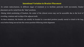 Intentional Variation in Bracket Placement
-In certain malocclusions, in different stages of treatment or to facilitate particular tooth movements, bracket
placement can be varied from the ‘ideal’ positions.
-During initial positioning of brackets, the center of the clinical crown may not be accessible due to the level of
crowding, rotations and overlap of the adjacent teeth.
-In these situations, the bracket can initially be bonded in a non-ideal position (usually mesial or distal to the long
axis) before being moved into the correct position following initial alignment.
 