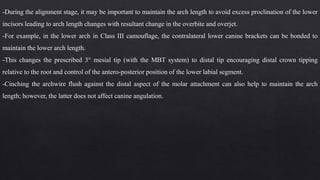 -During the alignment stage, it may be important to maintain the arch length to avoid excess proclination of the lower
incisors leading to arch length changes with resultant change in the overbite and overjet.
-For example, in the lower arch in Class III camouflage, the contralateral lower canine brackets can be bonded to
maintain the lower arch length.
-This changes the prescribed 3° mesial tip (with the MBT system) to distal tip encouraging distal crown tipping
relative to the root and control of the antero-posterior position of the lower labial segment.
-Cinching the archwire flush against the distal aspect of the molar attachment can also help to maintain the arch
length; however, the latter does not affect canine angulation.
 
