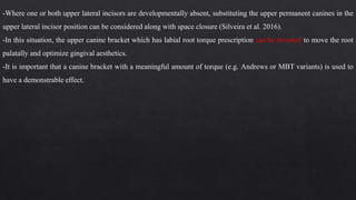-Where one or both upper lateral incisors are developmentally absent, substituting the upper permanent canines in the
upper lateral incisor position can be considered along with space closure (Silveira et al. 2016).
-In this situation, the upper canine bracket which has labial root torque prescription can be inverted to move the root
palatally and optimize gingival aesthetics.
-It is important that a canine bracket with a meaningful amount of torque (e.g. Andrews or MBT variants) is used to
have a demonstrable effect.
 