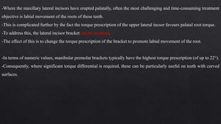 -Where the maxillary lateral incisors have erupted palatally, often the most challenging and time-consuming treatment
objective is labial movement of the roots of these teeth.
-This is complicated further by the fact the torque prescription of the upper lateral incsor favours palatal root torque.
-To address this, the lateral incisor bracket can be inverted.
-The effect of this is to change the torque prescription of the bracket to promote labial movement of the root.
-In terms of numeric values, manibular premolar brackets typically have the highest torque prescription (of up to 22°).
-Consequently, where significant torque differential is required, these can be particularly useful on teeth with curved
surfaces.
 