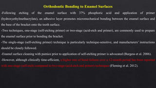 Orthodontic Bonding to Enamel Surfaces
-Following etching of the enamel surface with 37% phosphoric acid and application of primer
(hydroxyethylmethacrylate), an adhesive layer promotes micromechanical bonding between the enamel surface and
the base of the bracket onto the tooth surface.
-Two techniques, one-stage (self-etching primer) or two-stage (acid-etch and primer), are commonly used to prepare
the enamel surface prior to bonding the bracket.
-The single-stage (self-etching primer) technique is particularly technique-sensitive, and manufacturers’ instructions
should be closely followed.
-Enamel surface cleaning with pumice prior to application of self-etching primer is advocated (Burgess et al. 2006).
-However, although clinically time-efficient, a higher rate of bond failures over a 12-month period has been reported
with one-stage (self-etch) compared to two-stage (acid-etch and primer) techniques (Fleming et al. 2012).
 