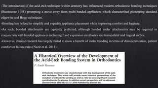 -The introduction of the acid-etch technique within dentistry has influenced modern orthodontic bonding techniques
(Buonocore 1955) prompting a move away from multi-banded appliances which characterized pioneering standard
edgewise and Begg techniques.
-Bonding has helped to simplify and expedite appliance placement while improving comfort and hygiene.
-As such, bonded attachments are typically preferred, although banded molar attachments may be required in
conjunction with banded appliances including fixed expansion auxiliaries and transpalatal and lingual arches.
-However, clinical research has largely failed to show a benefit of molar bonding in terms of demineralization, patient
comfort or failure rates (Nazir et al. 2011).
 