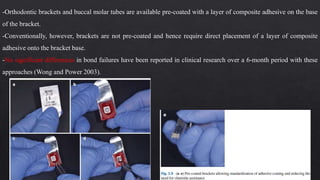 -Orthodontic brackets and buccal molar tubes are available pre-coated with a layer of composite adhesive on the base
of the bracket.
-Conventionally, however, brackets are not pre-coated and hence require direct placement of a layer of composite
adhesive onto the bracket base.
-No significant differences in bond failures have been reported in clinical research over a 6-month period with these
approaches (Wong and Power 2003).
 