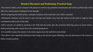 Bracket Placement and Positioning: Practical Steps
-The enamel surface can be cleaned with pumice to remove any potential contaminants and salivary pellicle that could
affect the achievement of adequate bond strength.
-Before preparing the tooth surface, adequate isolation of the teeth and a dry field is essential.
-Orthodontic retractors can be used to move the lips and cheeks away from the surface of the teeth to improve both
visualization and access to the teeth.
-Saliva ejectors are useful in ensuring a dry field and also prop open the occlusion allowing access to assess mesio-
distal positioning with a mirror from the occlusal perspective.
-It is sensible to place the ejector in the molar region once the teeth have been dried.
-This allows more significant disclusion than siting in the incisal region affording room for placement of the mirror to
define bracket position.
 