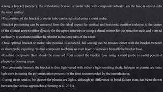 -Using a bracket tweezers, the orthodontic bracket or molar tube with composite adhesive on the base is seated onto
the tooth surface.
-The position of the bracket or molar tube can be adjusted using a short probe.
-Bracket positioning can be assessed from the labial aspect for vertical and horizontal position (relative to the center
of the clinical crown) either directly for the upper anteriors or using a dental mirror for the posterior teeth and viewed
occlusally to evaluate position in relation to the long axis of the tooth.
-Once optimal bracket or molar tube position is achieved, full seating can be ensured either with the bracket tweezer
or short probe expelling residual composite to obtain an even layer of adhesive beneath the bracket base.
-Residual composite flash should be removed from around the bracket base using a short probe to avoid potential
plaque-harbouring areas.
-The composite beneath the bracket is then light-cured with either a light-emitting diode, halogen or plasma arc laser
light cure initiating the polymerization process for the time recommended by the manufacturer.
-Curing times tend to be shorter for plasma arc lights, although no difference in bond failure rates has been shown
between the various approaches (Fleming et al. 2013).
 