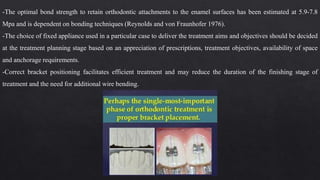 -The optimal bond strength to retain orthodontic attachments to the enamel surfaces has been estimated at 5.9-7.8
Mpa and is dependent on bonding techniques (Reynolds and von Fraunhofer 1976).
-The choice of fixed appliance used in a particular case to deliver the treatment aims and objectives should be decided
at the treatment planning stage based on an appreciation of prescriptions, treatment objectives, availability of space
and anchorage requirements.
-Correct bracket positioning facilitates efficient treatment and may reduce the duration of the finishing stage of
treatment and the need for additional wire bending.
 
