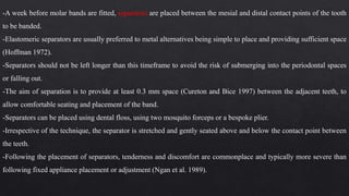 -A week before molar bands are fitted, separators are placed between the mesial and distal contact points of the tooth
to be banded.
-Elastomeric separators are usually preferred to metal alternatives being simple to place and providing sufficient space
(Hoffman 1972).
-Separators should not be left longer than this timeframe to avoid the risk of submerging into the periodontal spaces
or falling out.
-The aim of separation is to provide at least 0.3 mm space (Cureton and Bice 1997) between the adjacent teeth, to
allow comfortable seating and placement of the band.
-Separators can be placed using dental floss, using two mosquito forceps or a bespoke plier.
-Irrespective of the technique, the separator is stretched and gently seated above and below the contact point between
the teeth.
-Following the placement of separators, tenderness and discomfort are commonplace and typically more severe than
following fixed appliance placement or adjustment (Ngan et al. 1989).
 