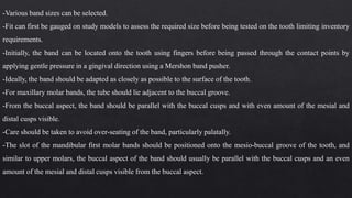-Various band sizes can be selected.
-Fit can first be gauged on study models to assess the required size before being tested on the tooth limiting inventory
requirements.
-Initially, the band can be located onto the tooth using fingers before being passed through the contact points by
applying gentle pressure in a gingival direction using a Mershon band pusher.
-Ideally, the band should be adapted as closely as possible to the surface of the tooth.
-For maxillary molar bands, the tube should lie adjacent to the buccal groove.
-From the buccal aspect, the band should be parallel with the buccal cusps and with even amount of the mesial and
distal cusps visible.
-Care should be taken to avoid over-seating of the band, particularly palatally.
-The slot of the mandibular first molar bands should be positioned onto the mesio-buccal groove of the tooth, and
similar to upper molars, the buccal aspect of the band should usually be parallel with the buccal cusps and an even
amount of the mesial and distal cusps visible from the buccal aspect.
 
