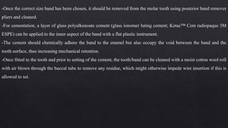 -Once the correct size band has been chosen, it should be removed from the molar tooth using posterior band remover
pliers and cleaned.
-For cementation, a layer of glass polyalkenoate cement (glass ionomer luting cement; Ketac™ Cem radiopaque 3M
ESPE) can be applied to the inner aspect of the band with a flat plastic instrument.
-The cement should chemically adhere the band to the enamel but also occupy the void between the band and the
tooth surface, thus increasing mechanical retention.
-Once fitted to the tooth and prior to setting of the cement, the tooth/band can be cleaned with a moist cotton wool roll
with air blown through the buccal tube to remove any residue, which might otherwise impede wire insertion if this is
allowed to set.
 