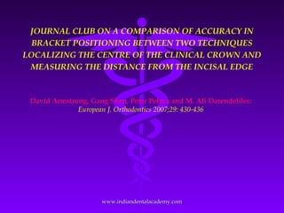 JOURNAL CLUB ON A COMPARISON OF ACCURACY IN
BRACKET POSITIONING BETWEEN TWO TECHNIQUES
LOCALIZING THE CENTRE OF THE CLINICAL CROWN AND
MEASURING THE DISTANCE FROM THE INCISAL EDGE
David Armstrong, Gang Shen, Peter Petocz and M. Ali Darendeliler:
European J. Orthodontics 2007;29: 430-436
www.indiandentalacademy.comwww.indiandentalacademy.com
 