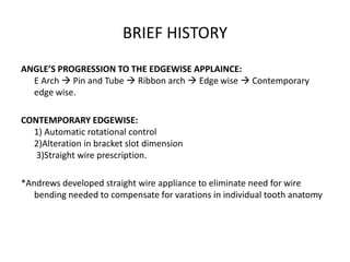 BRIEF HISTORY
ANGLE’S PROGRESSION TO THE EDGEWISE APPLAINCE:
E Arch  Pin and Tube  Ribbon arch  Edge wise  Contemporary
edge wise.
CONTEMPORARY EDGEWISE:
1) Automatic rotational control
2)Alteration in bracket slot dimension
3)Straight wire prescription.
*Andrews developed straight wire appliance to eliminate need for wire
bending needed to compensate for varations in individual tooth anatomy
 