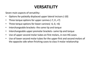 VERSATILITY
Seven main aspects of versatility:
• Options for palatally displaced upper lateral incisors (-10)
• Three torque options for upper canines (-7, 0 ,+7)
• Three torque options for lower canines( -6, 0, +6)
• Interchangeable brackets- the same tip and torque
• Interchangeable upper premolar brackets- same tip and torque
• Use of upper second molar tubes on first molars, in non HG cases
• Use of lower second molar tubes for the upper first and second molars of
the opposite side when finishing cases to class II molar relationship
 