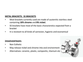 METAL BRACKETS: SS BRACKETS
• Most brackets currently used are made of austenitic stainless steel
containing 18% chrome and 8% nickel.
• SS brackets have most of the basic characterstics expected from a
bracket
• It is resistant to all kinds of corrosion, hygienic and economical
DISADVANTAGES:
• Non Esthetic
• May release nickel and chrome into oral environment
• Alternatives: ceramic, plastic, compositic, titanium etc
 