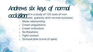 Andrews six keys of normal
occlusion
• Observed in a study of 120 casts of non-
orthodontic patients with normal occlusion:
1. Molar relationship
2. Crown angulations
3. Crown inclination
4. No Rotations
5. Tight contact
6. Occlusal plan (curve of spee)
 