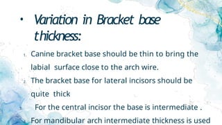 • Variation in Bracket base
thickness:
1. Canine bracket base should be thin to bring the
labial surface close to the arch wire.
2. The bracket base for lateral incisors should be
quite thick
3. For the central incisor the base is intermediate .
4. For mandibular arch intermediate thickness is used
 
