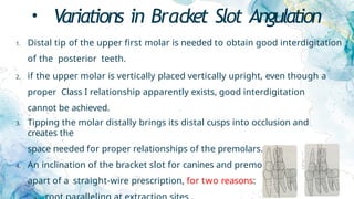 • Variations in Bracket Slot Angulation
1. Distal tip of the upper first molar is needed to obtain good interdigitation
of the posterior teeth.
2. if the upper molar is vertically placed vertically upright, even though a
proper Class I relationship apparently exists, good interdigitation
cannot be achieved.
3. Tipping the molar distally brings its distal cusps into occlusion and
creates the
space needed for proper relationships of the premolars.
4. An inclination of the bracket slot for canines and premolars is
apart of a straight-wire prescription, for two reasons:
 