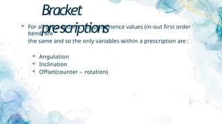 Bracket
prescriptions
 For all prescriptions, the prominence values (in-out first order
bend) are
the same and so the only variables within a prescription are :
 Angulation
 Inclination
 Offset(counter – rotation)
 