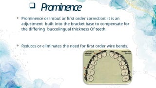 Prominence
 Prominence or in/out or first order correction: it is an
adjustment built into the bracket base to compensate for
the differing buccolingual thickness Of teeth.
 Reduces or eliminates the need for first order wire bends.
 