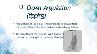  Crown Angulation
(tipping)
 Angulation or tip is built into brackets to ensure that
teeth are placed at a specified mesiodistal angulation.
 Tip is built into the straight wire bracket by cutting
the slot at an angle to the vertical axis of the bracket.
 