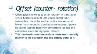  Offset (counter- rotation)
 Offset (also known as counter-rotation in translation
series brackets) is built into upper buccal tube
assemblies, premolar, canine, incisor brackets and
lower molar tubes in translation series prescriptions
to counteract the tendency Of teeth to tip into the
extraction space during space closure.
 This rotational correction tends to rotate teeth mesially
anterior to the extraction site and distally distal to it
 