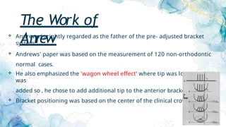 The Work of
Anrew
 Andrews is rightly regarded as the father of the pre- adjusted bracket
system.
 Andrews' paper was based on the measurement of 120 non-orthodontic
normal cases.
 He also emphasized the 'wagon wheel effect' where tip was lost as torque
was
added so , he chose to add additional tip to the anterior brackets.
 Bracket positioning was based on the center of the clinical crown.
 