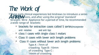 The Work of
Anrew
These early clinical experiences led Andrews to introduce a series
of modifications, and after using the original 'standard'
Straight- Wire Appliance for a period of time, he recommended
a wide range of brackets:
 brackets for extraction cases called S series(incorporate
anti rotation and anti tip)
 class I cases with Angle class I molars
 Class II cases with lower arch length problems
 Class II cases without lower arch length problems:
Type A : 7mm of
crowding Type B : 10mm
of crowding Type C :
14mm of crowding
 