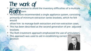 The work of
Roth:
 Roth was anxious to avoid the inventory difficulties of a multiple
bracket system
 He therefore recommended a single appliance system, consisting
primarily of minimum extraction series brackets, which he felt
would
allow him to manage both extraction and non-extraction cases.
 This has been described as the second generation of pre- adjusted
brackets
 The Roth treatment approach emphasized the use of articulators.
 This approach was used to aid in establishing correct condyle
position
 