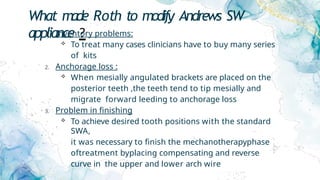 What made Roth to modify Andrews SW
appliance ?
1. Inventory problems:
 To treat many cases clinicians have to buy many series
of kits
2. Anchorage loss :
 When mesially angulated brackets are placed on the
posterior teeth ,the teeth tend to tip mesially and
migrate forward leeding to anchorage loss
3. Problem in finishing
 To achieve desired tooth positions with the standard
SWA,
it was necessary to finish the mechanotherapyphase
oftreatment byplacing compensating and reverse
curve in the upper and lower arch wire
 