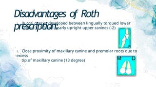 Disadvantages of Roth
prescription:
1. Buccal overjet developed between lingually torqued lower
canine (- 11) and nearly upright upper canines (-2)
1. Close proximity of maxillary canine and premolar roots due to
excess
tip of maxillary canine (13 degree)
 